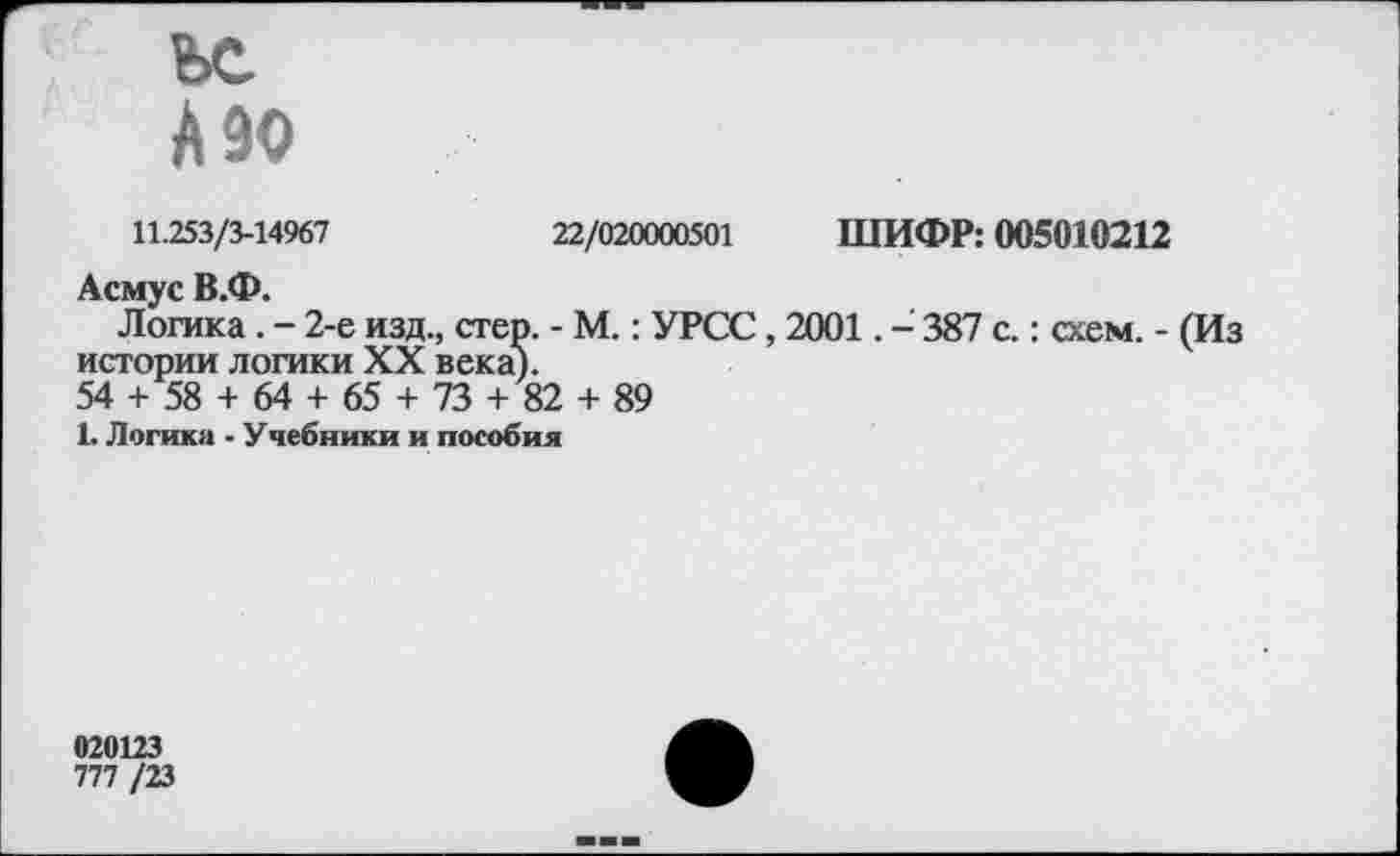 ﻿ьс
А90
11.253/3-14967	22/020000501 ШИФР: 005010212
Асмус В.Ф.
Логика. - 2-е изд., стер. - М.: УРСС, 2001. - 387 с.: схем. - (Из истории логики XX века).
54 + 58 + 64 + 65 + 73 + 82 + 89
1. Логика - Учебники и пособия
020123
777 /23